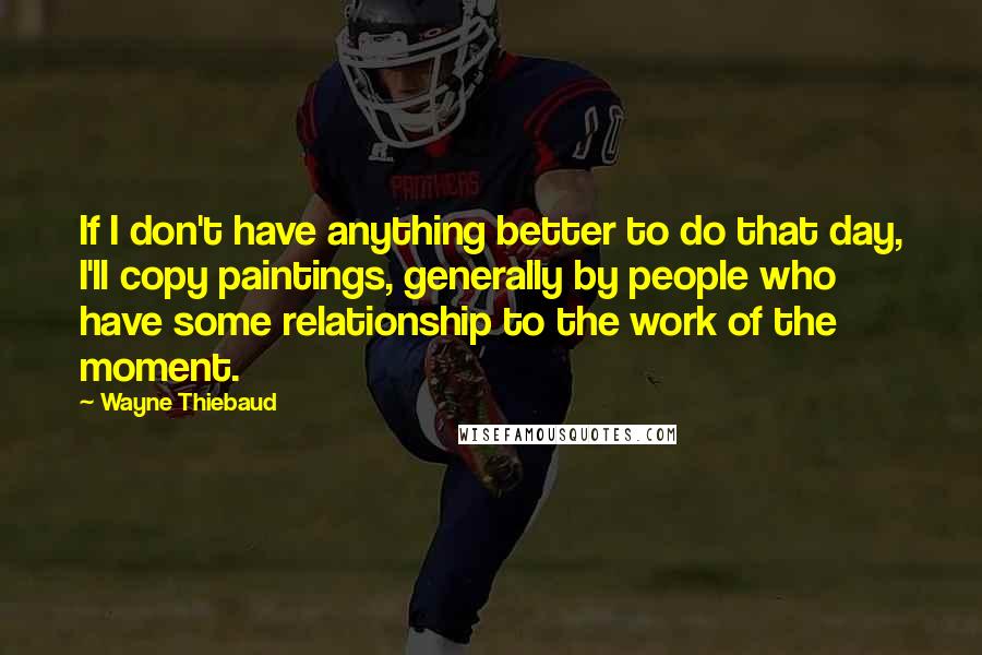 Wayne Thiebaud Quotes: If I don't have anything better to do that day, I'll copy paintings, generally by people who have some relationship to the work of the moment.