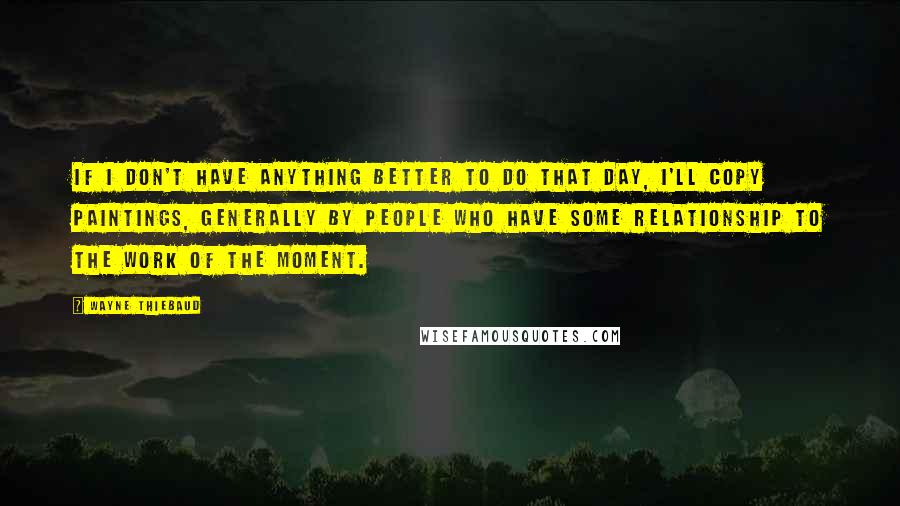 Wayne Thiebaud Quotes: If I don't have anything better to do that day, I'll copy paintings, generally by people who have some relationship to the work of the moment.