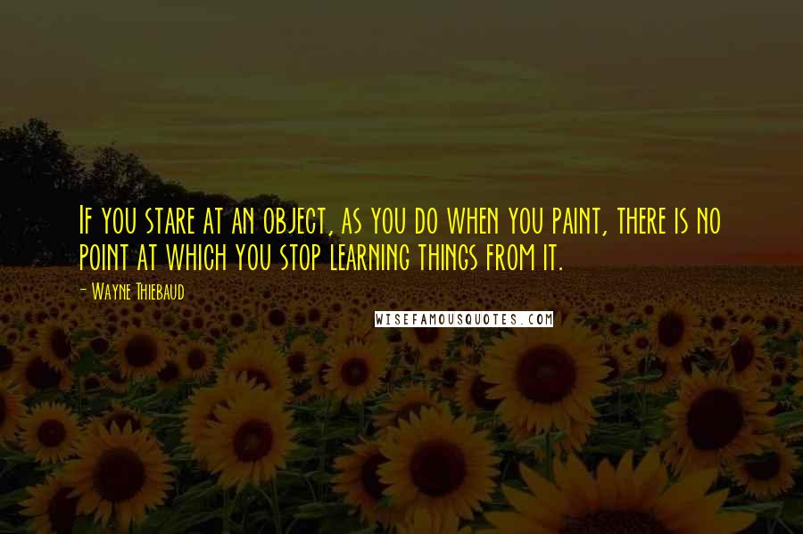 Wayne Thiebaud Quotes: If you stare at an object, as you do when you paint, there is no point at which you stop learning things from it.