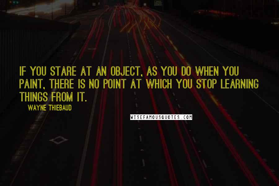 Wayne Thiebaud Quotes: If you stare at an object, as you do when you paint, there is no point at which you stop learning things from it.