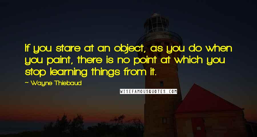 Wayne Thiebaud Quotes: If you stare at an object, as you do when you paint, there is no point at which you stop learning things from it.