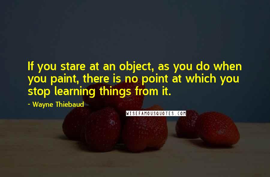 Wayne Thiebaud Quotes: If you stare at an object, as you do when you paint, there is no point at which you stop learning things from it.