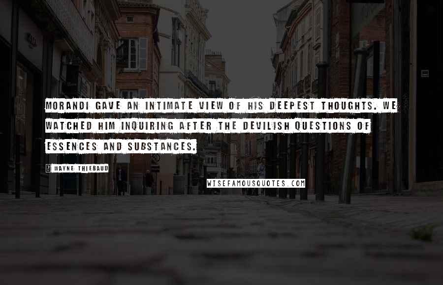 Wayne Thiebaud Quotes: Morandi gave an intimate view of his deepest thoughts. We watched him inquiring after the devilish questions of essences and substances.