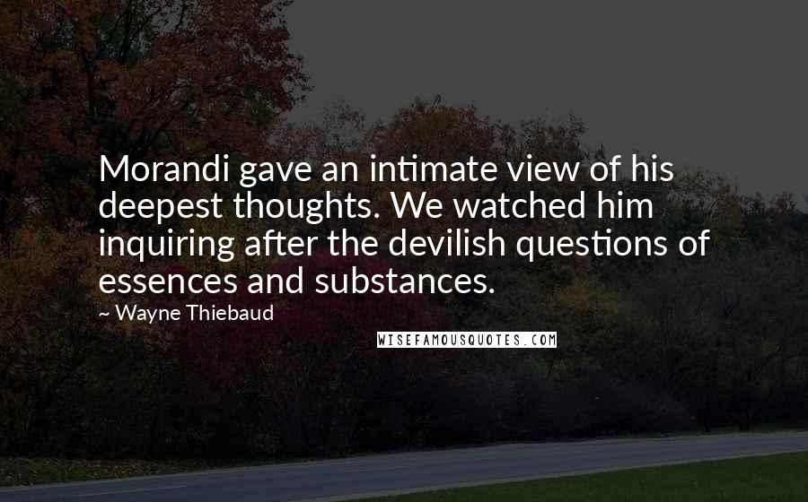 Wayne Thiebaud Quotes: Morandi gave an intimate view of his deepest thoughts. We watched him inquiring after the devilish questions of essences and substances.