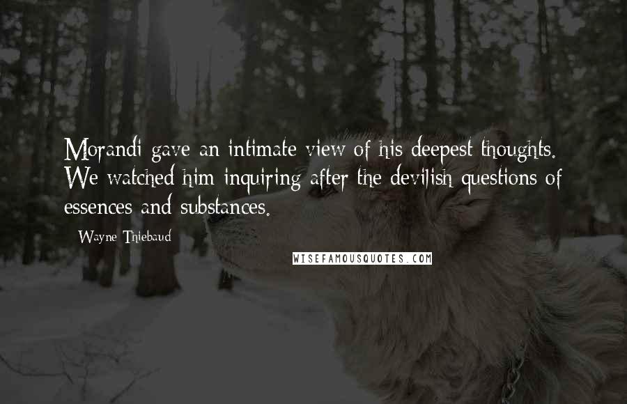 Wayne Thiebaud Quotes: Morandi gave an intimate view of his deepest thoughts. We watched him inquiring after the devilish questions of essences and substances.