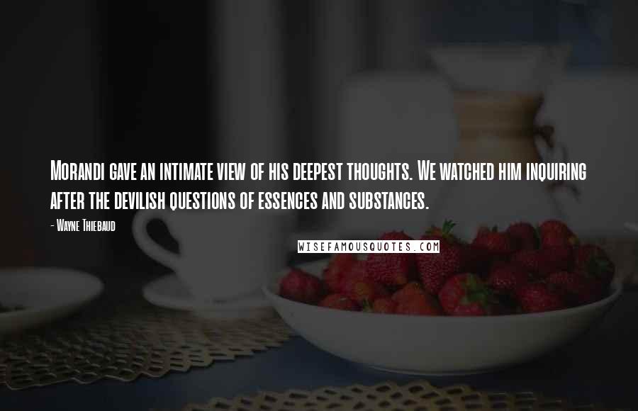 Wayne Thiebaud Quotes: Morandi gave an intimate view of his deepest thoughts. We watched him inquiring after the devilish questions of essences and substances.
