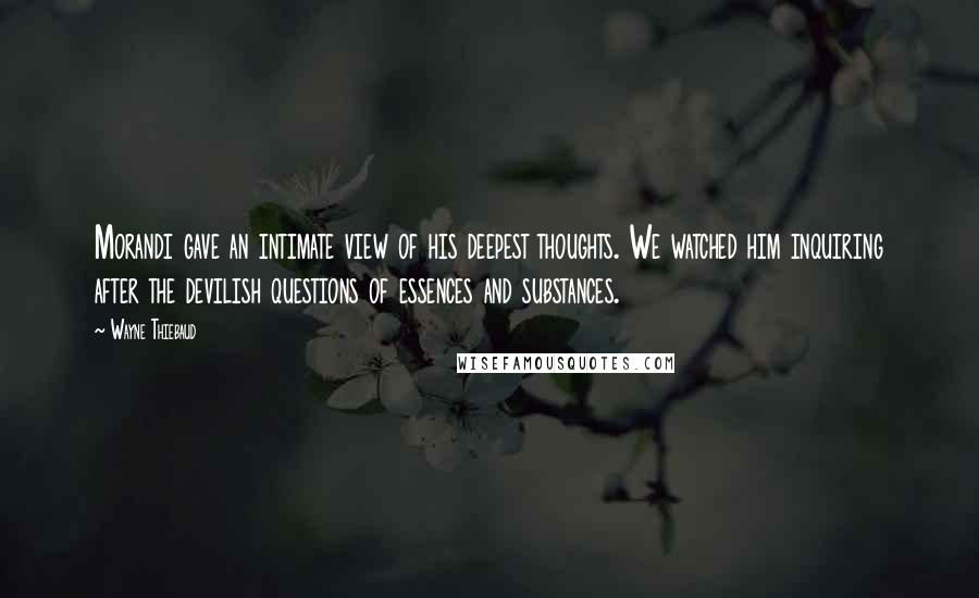 Wayne Thiebaud Quotes: Morandi gave an intimate view of his deepest thoughts. We watched him inquiring after the devilish questions of essences and substances.