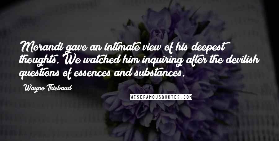 Wayne Thiebaud Quotes: Morandi gave an intimate view of his deepest thoughts. We watched him inquiring after the devilish questions of essences and substances.