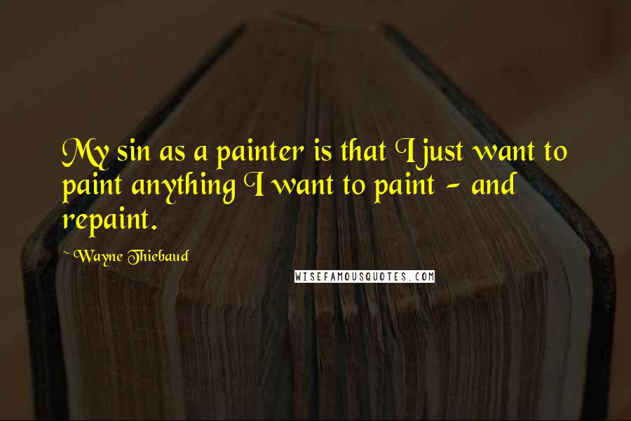 Wayne Thiebaud Quotes: My sin as a painter is that I just want to paint anything I want to paint - and repaint.