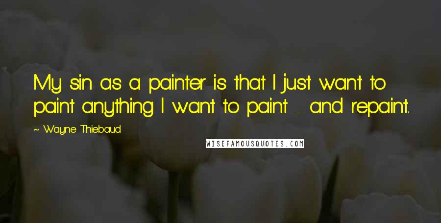 Wayne Thiebaud Quotes: My sin as a painter is that I just want to paint anything I want to paint - and repaint.