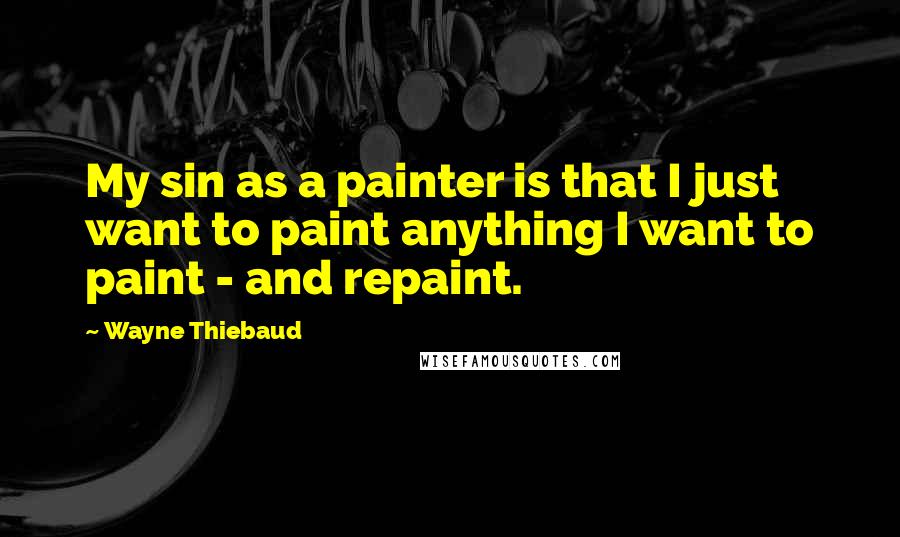 Wayne Thiebaud Quotes: My sin as a painter is that I just want to paint anything I want to paint - and repaint.