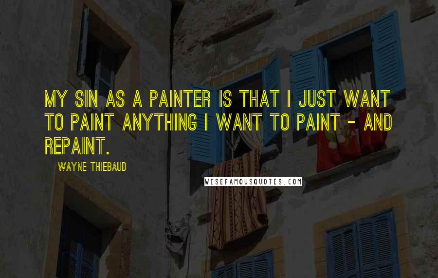 Wayne Thiebaud Quotes: My sin as a painter is that I just want to paint anything I want to paint - and repaint.
