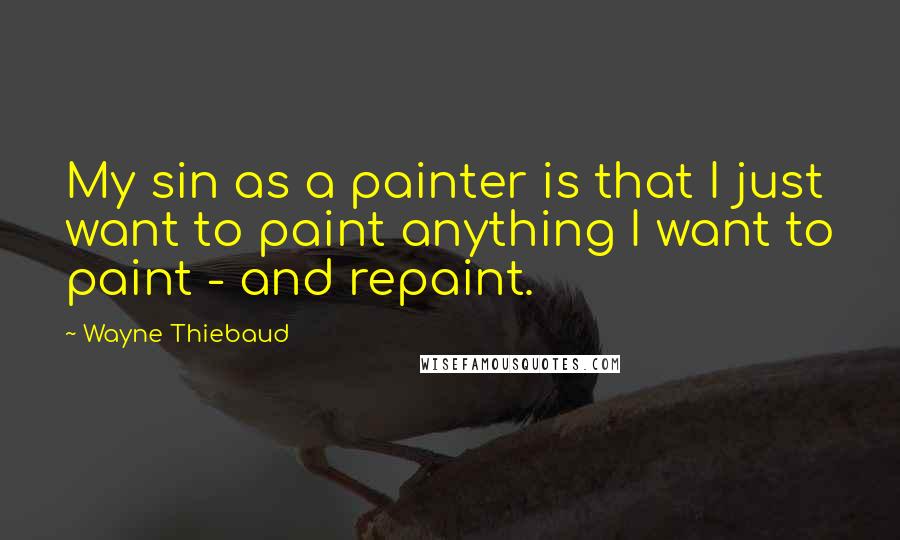Wayne Thiebaud Quotes: My sin as a painter is that I just want to paint anything I want to paint - and repaint.