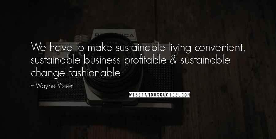 Wayne Visser Quotes: We have to make sustainable living convenient, sustainable business profitable & sustainable change fashionable