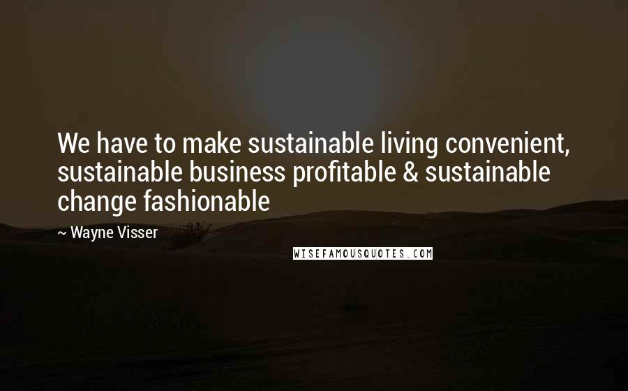 Wayne Visser Quotes: We have to make sustainable living convenient, sustainable business profitable & sustainable change fashionable
