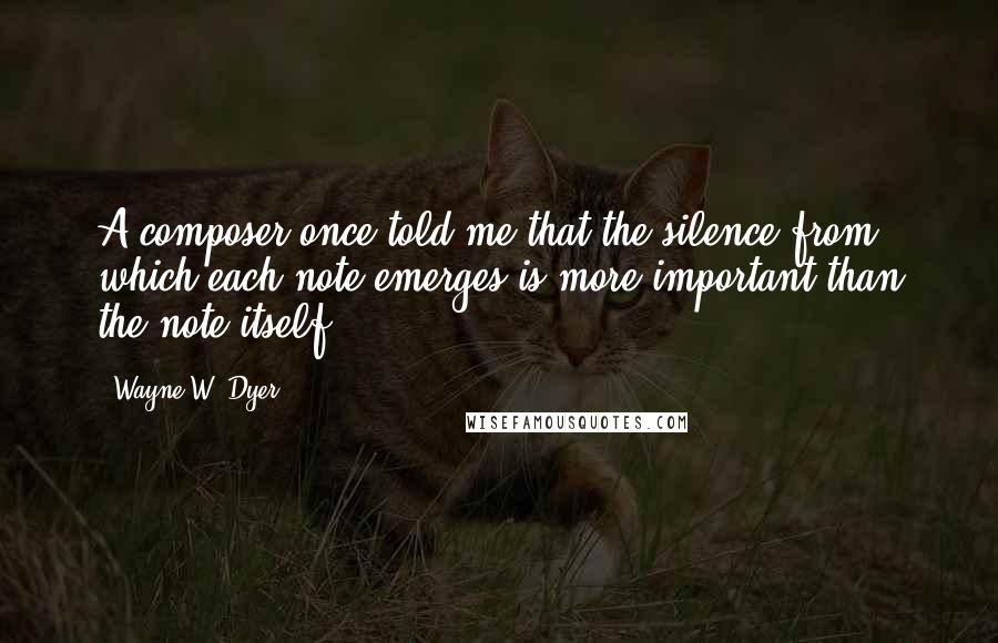 Wayne W. Dyer Quotes: A composer once told me that the silence from which each note emerges is more important than the note itself.