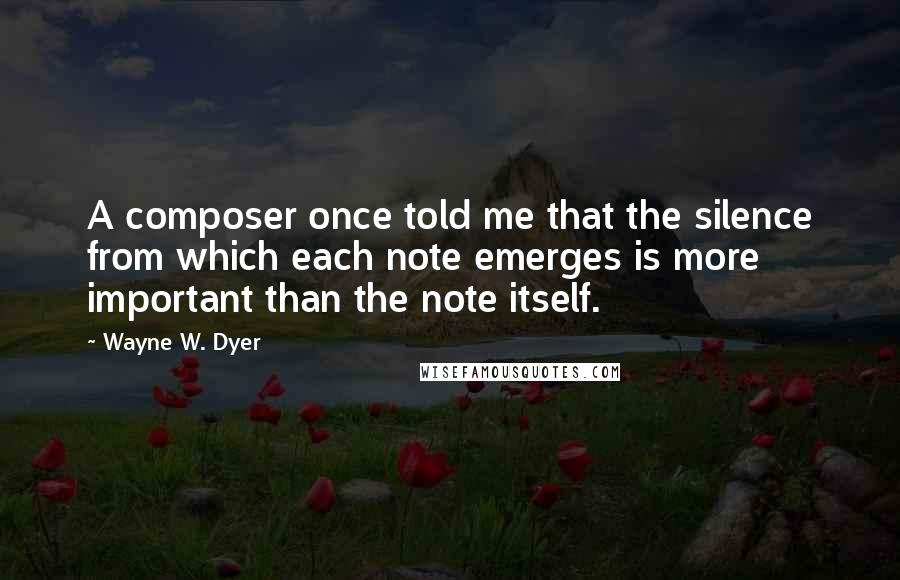 Wayne W. Dyer Quotes: A composer once told me that the silence from which each note emerges is more important than the note itself.
