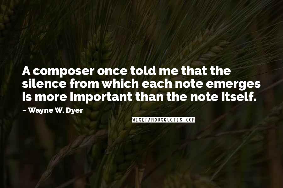 Wayne W. Dyer Quotes: A composer once told me that the silence from which each note emerges is more important than the note itself.