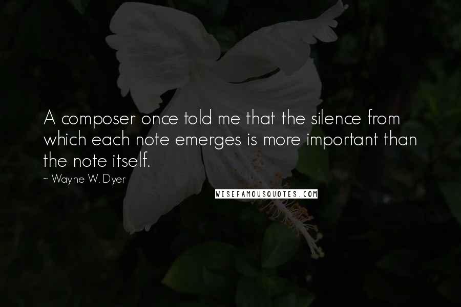 Wayne W. Dyer Quotes: A composer once told me that the silence from which each note emerges is more important than the note itself.