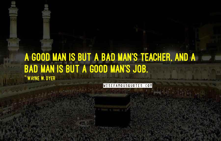 Wayne W. Dyer Quotes: A good man is but a bad man's teacher, and a bad man is but a good man's job.