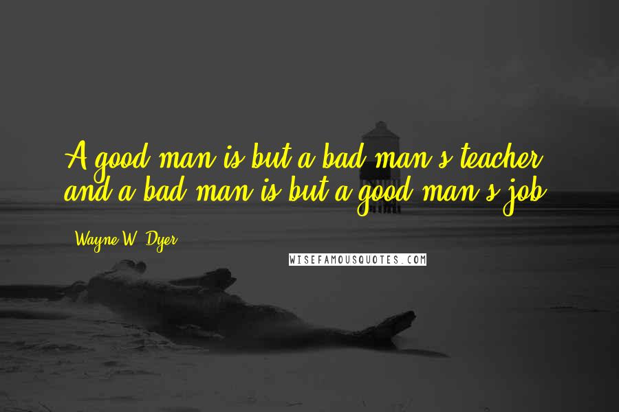 Wayne W. Dyer Quotes: A good man is but a bad man's teacher, and a bad man is but a good man's job.
