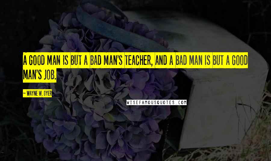 Wayne W. Dyer Quotes: A good man is but a bad man's teacher, and a bad man is but a good man's job.