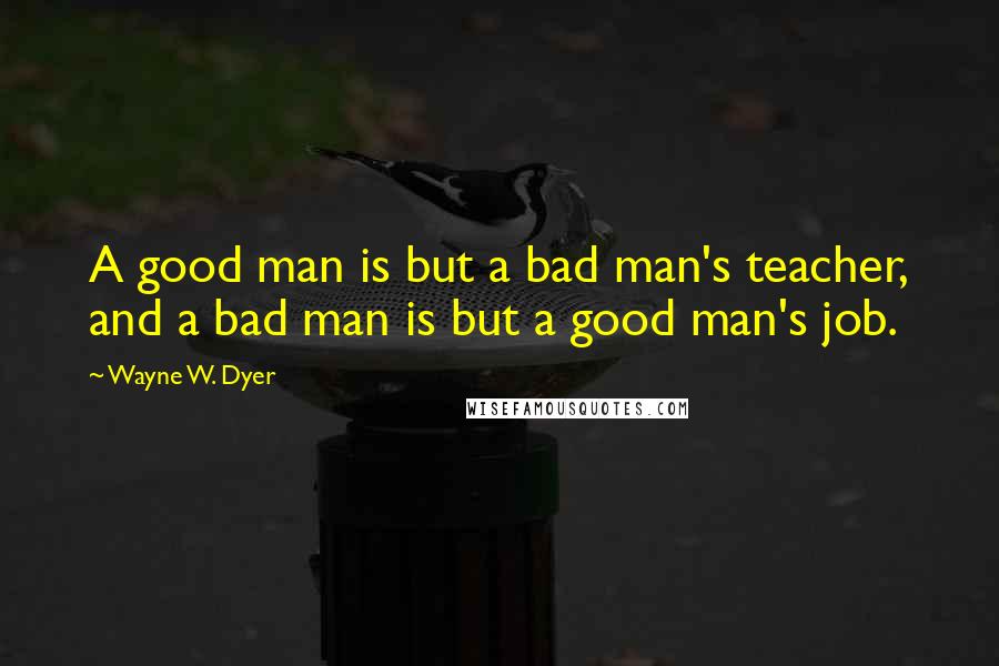 Wayne W. Dyer Quotes: A good man is but a bad man's teacher, and a bad man is but a good man's job.