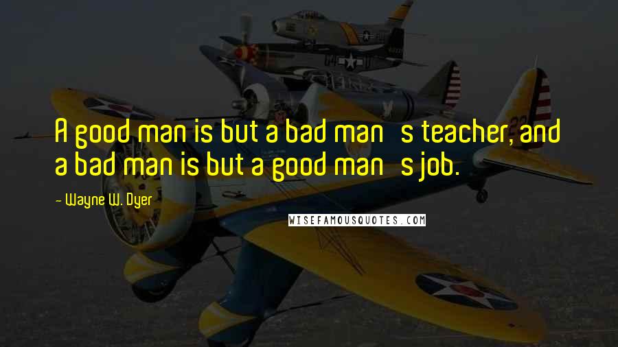 Wayne W. Dyer Quotes: A good man is but a bad man's teacher, and a bad man is but a good man's job.