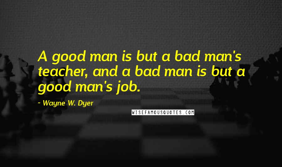 Wayne W. Dyer Quotes: A good man is but a bad man's teacher, and a bad man is but a good man's job.