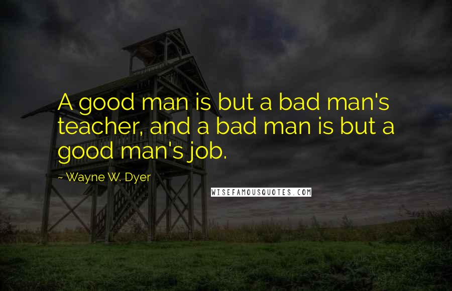 Wayne W. Dyer Quotes: A good man is but a bad man's teacher, and a bad man is but a good man's job.
