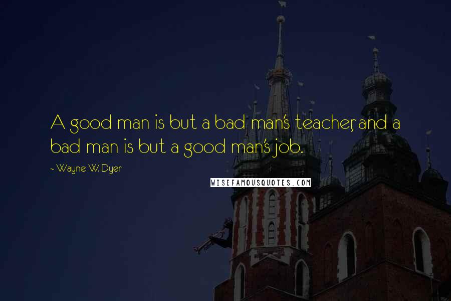 Wayne W. Dyer Quotes: A good man is but a bad man's teacher, and a bad man is but a good man's job.