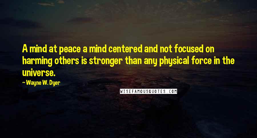 Wayne W. Dyer Quotes: A mind at peace a mind centered and not focused on harming others is stronger than any physical force in the universe.