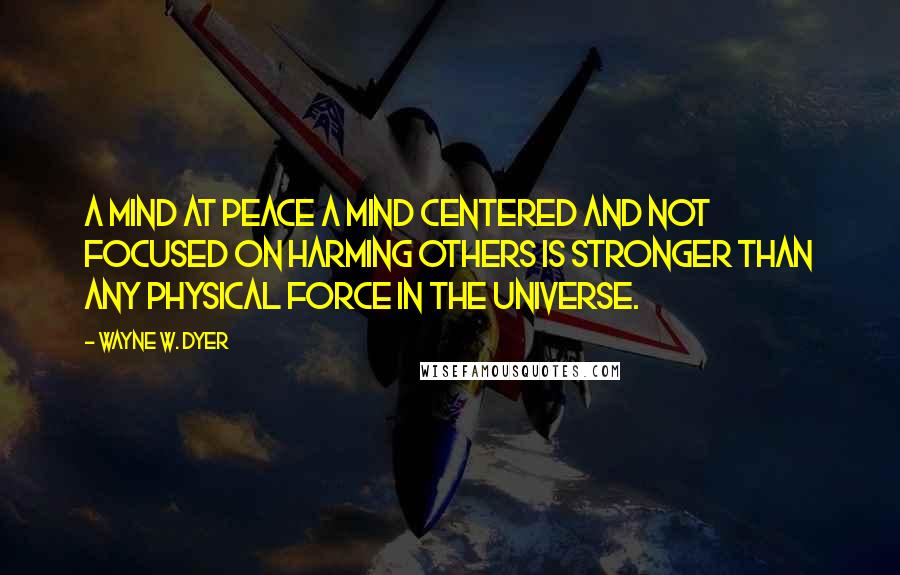 Wayne W. Dyer Quotes: A mind at peace a mind centered and not focused on harming others is stronger than any physical force in the universe.