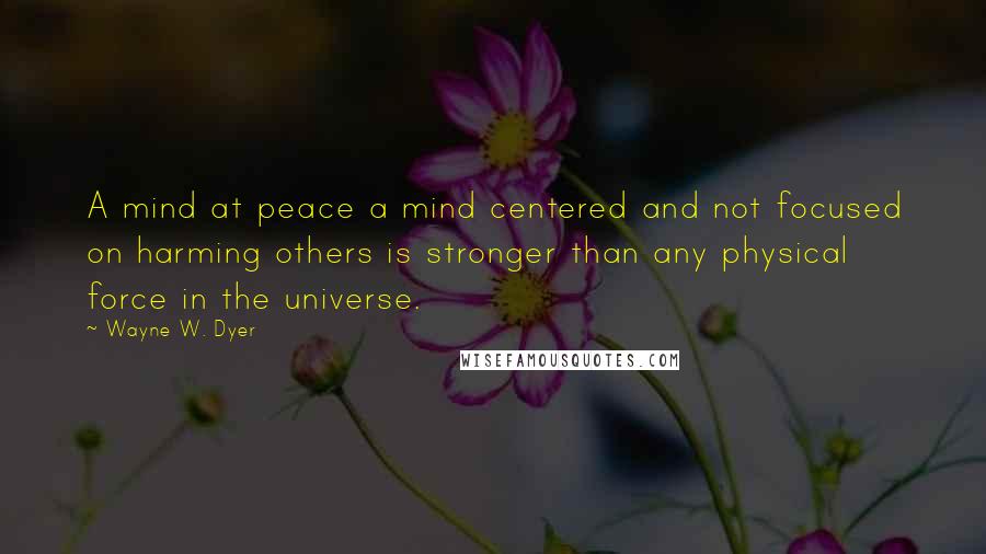 Wayne W. Dyer Quotes: A mind at peace a mind centered and not focused on harming others is stronger than any physical force in the universe.