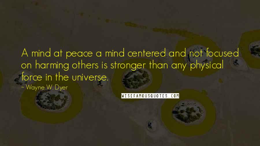 Wayne W. Dyer Quotes: A mind at peace a mind centered and not focused on harming others is stronger than any physical force in the universe.