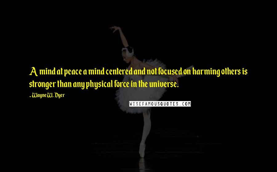 Wayne W. Dyer Quotes: A mind at peace a mind centered and not focused on harming others is stronger than any physical force in the universe.