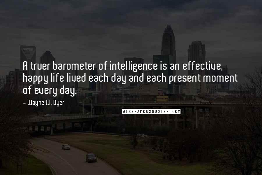 Wayne W. Dyer Quotes: A truer barometer of intelligence is an effective, happy life lived each day and each present moment of every day.