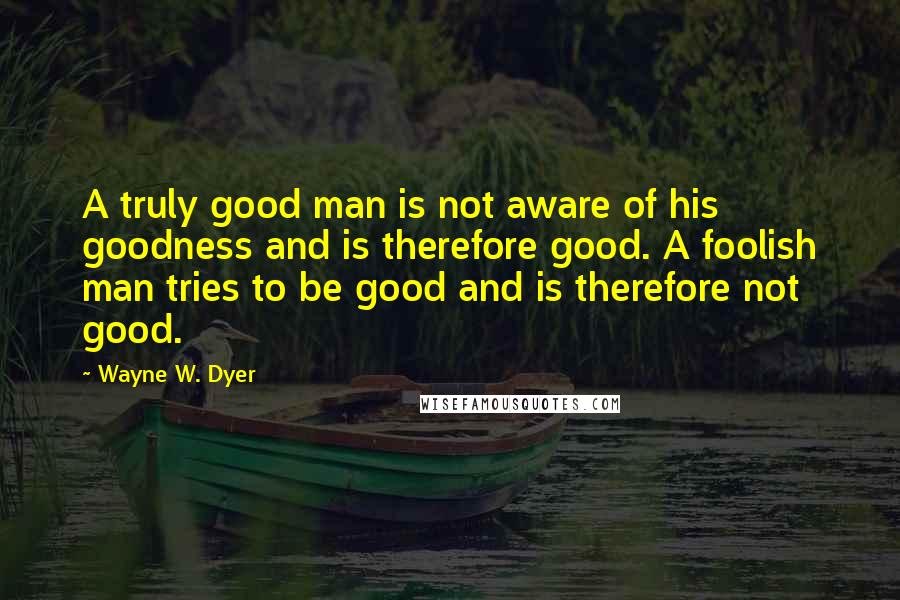 Wayne W. Dyer Quotes: A truly good man is not aware of his goodness and is therefore good. A foolish man tries to be good and is therefore not good.