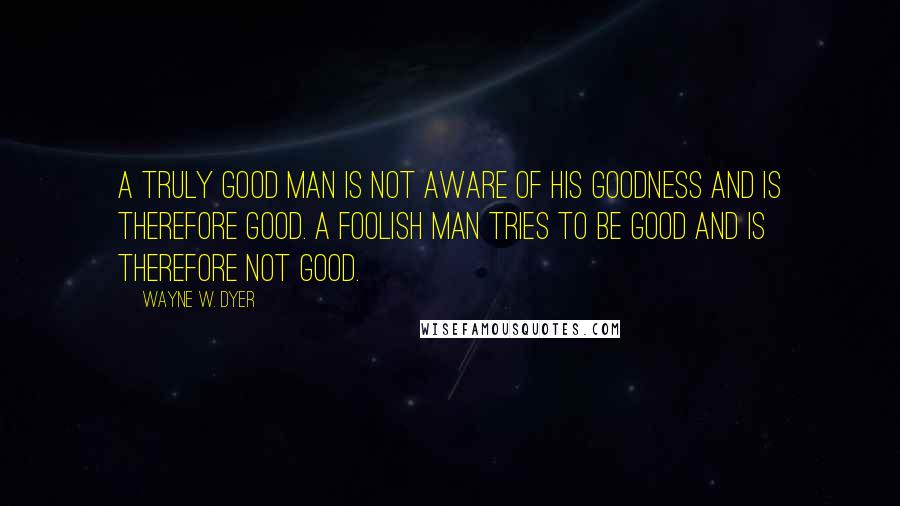 Wayne W. Dyer Quotes: A truly good man is not aware of his goodness and is therefore good. A foolish man tries to be good and is therefore not good.