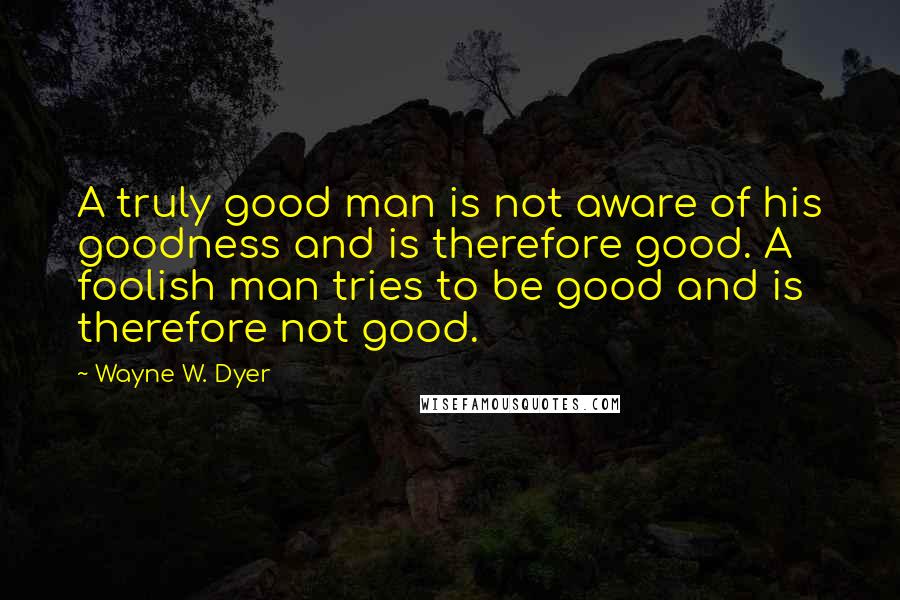 Wayne W. Dyer Quotes: A truly good man is not aware of his goodness and is therefore good. A foolish man tries to be good and is therefore not good.