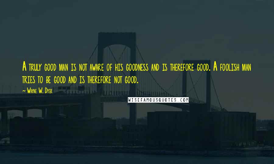 Wayne W. Dyer Quotes: A truly good man is not aware of his goodness and is therefore good. A foolish man tries to be good and is therefore not good.