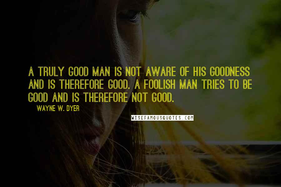 Wayne W. Dyer Quotes: A truly good man is not aware of his goodness and is therefore good. A foolish man tries to be good and is therefore not good.