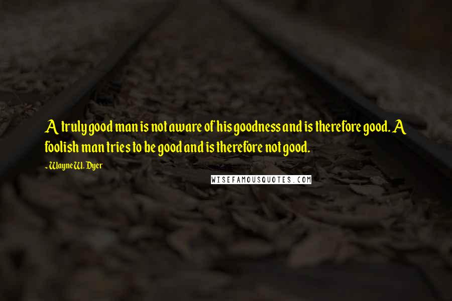 Wayne W. Dyer Quotes: A truly good man is not aware of his goodness and is therefore good. A foolish man tries to be good and is therefore not good.