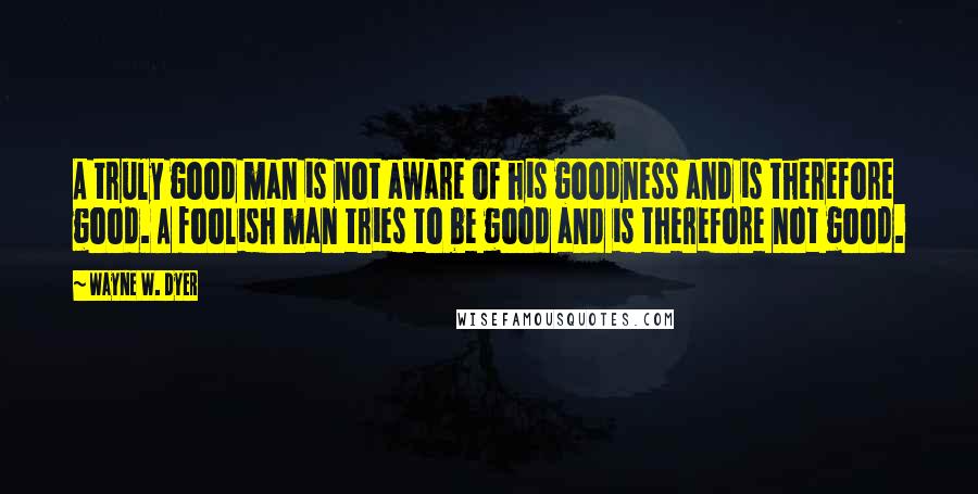 Wayne W. Dyer Quotes: A truly good man is not aware of his goodness and is therefore good. A foolish man tries to be good and is therefore not good.