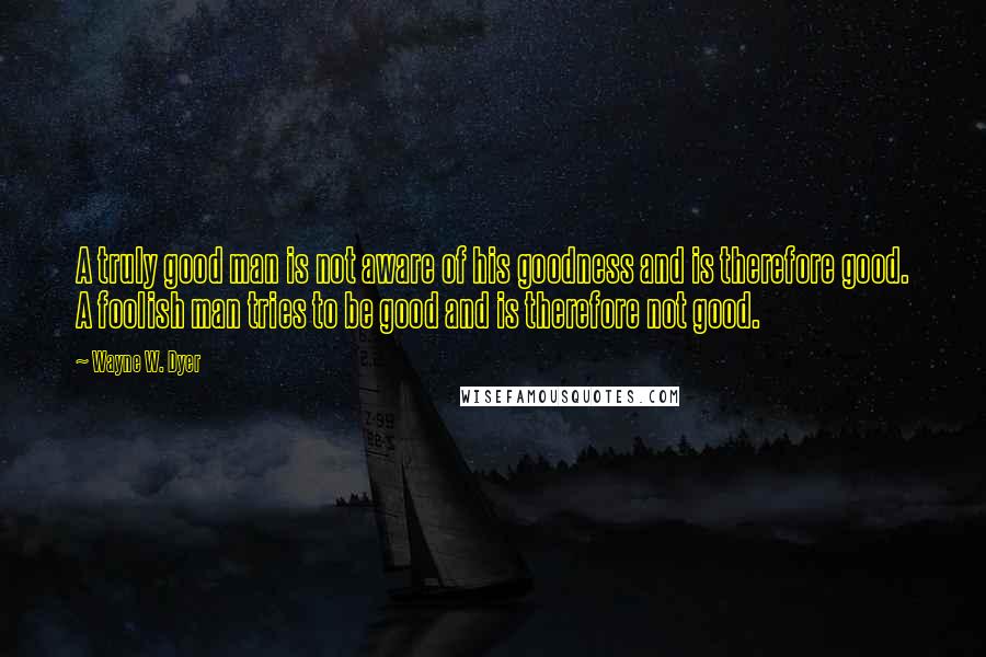 Wayne W. Dyer Quotes: A truly good man is not aware of his goodness and is therefore good. A foolish man tries to be good and is therefore not good.