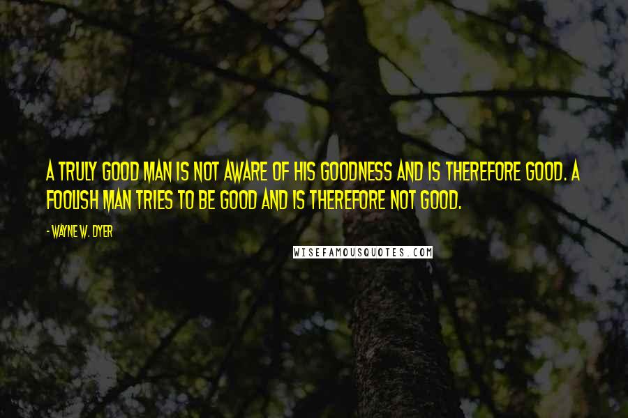 Wayne W. Dyer Quotes: A truly good man is not aware of his goodness and is therefore good. A foolish man tries to be good and is therefore not good.