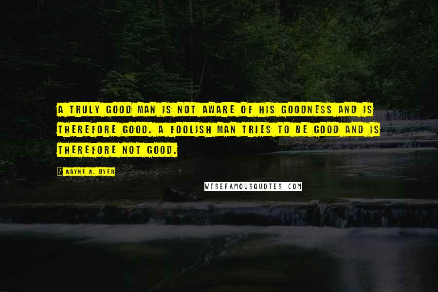 Wayne W. Dyer Quotes: A truly good man is not aware of his goodness and is therefore good. A foolish man tries to be good and is therefore not good.