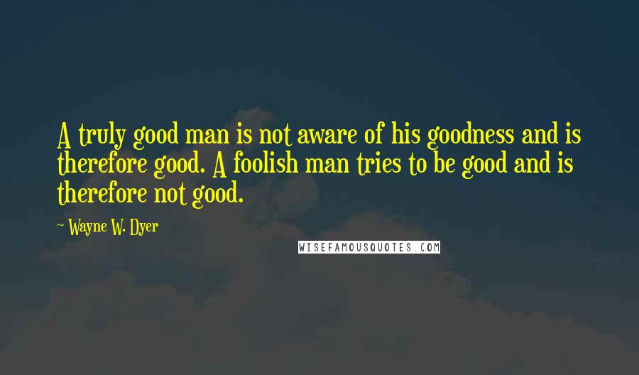 Wayne W. Dyer Quotes: A truly good man is not aware of his goodness and is therefore good. A foolish man tries to be good and is therefore not good.