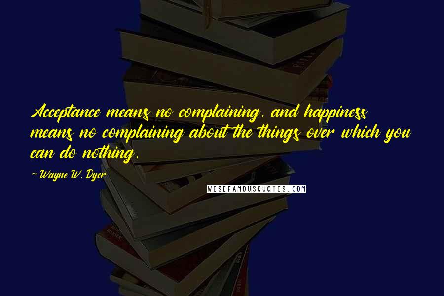 Wayne W. Dyer Quotes: Acceptance means no complaining, and happiness means no complaining about the things over which you can do nothing.