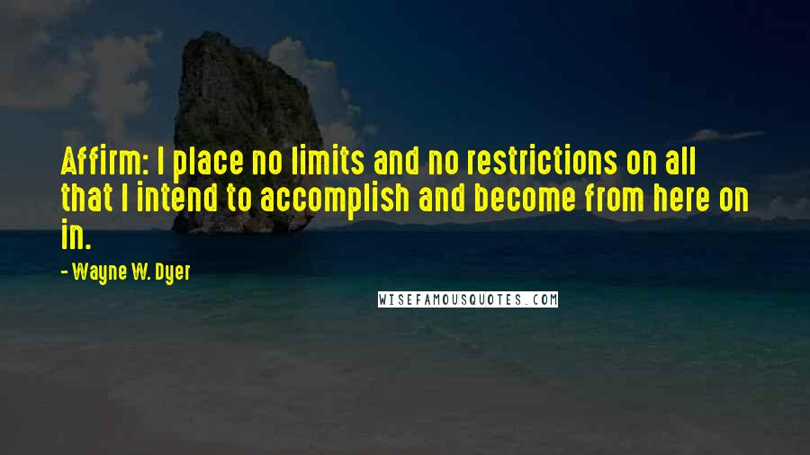 Wayne W. Dyer Quotes: Affirm: I place no limits and no restrictions on all that I intend to accomplish and become from here on in.